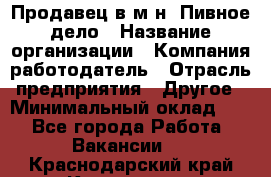 Продавец в м-н "Пивное дело › Название организации ­ Компания-работодатель › Отрасль предприятия ­ Другое › Минимальный оклад ­ 1 - Все города Работа » Вакансии   . Краснодарский край,Кропоткин г.